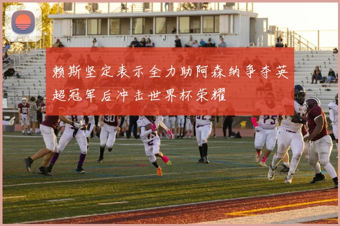 赖斯坚定表示全力助阿森纳争夺英超冠军后冲击世界杯荣耀