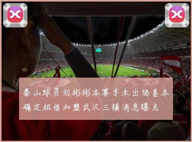 泰山球员刘彬彬本赛季未出场基本确定租借加盟武汉三镇消息曝光