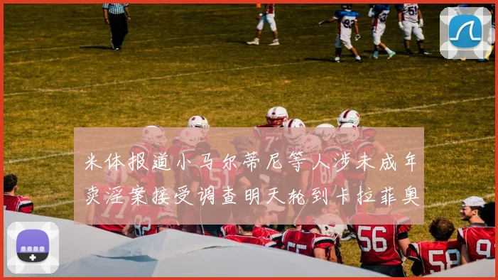 米体报道小马尔蒂尼等人涉未成年卖淫案接受调查明天轮到卡拉菲奥里接受问询