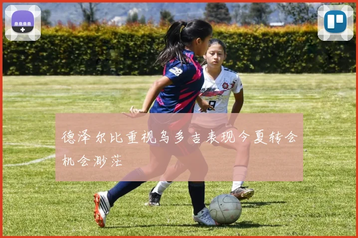 德泽尔比重视乌多吉表现今夏转会机会渺茫