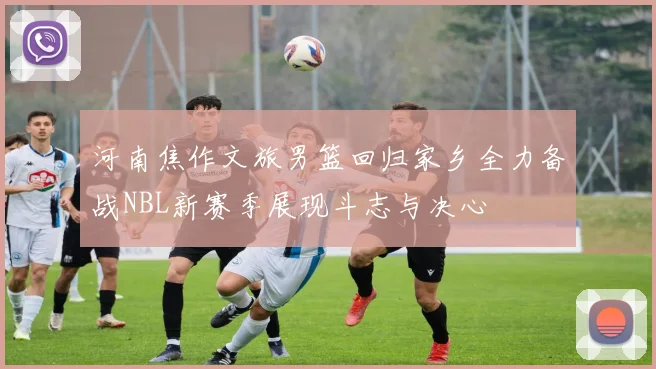 河南焦作文旅男篮回归家乡全力备战NBL新赛季展现斗志与决心