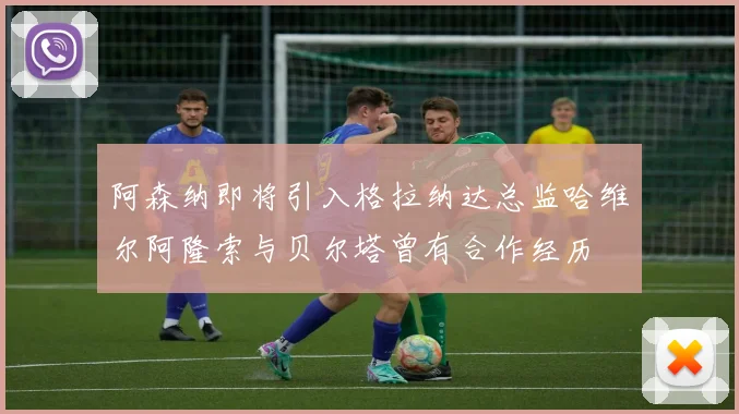 阿森纳即将引入格拉纳达总监哈维尔阿隆索与贝尔塔曾有合作经历