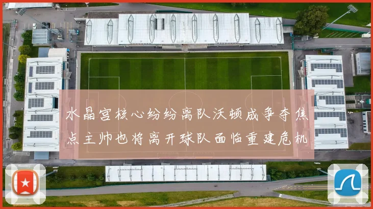 水晶宫核心纷纷离队沃顿成争夺焦点主帅也将离开球队面临重建危机