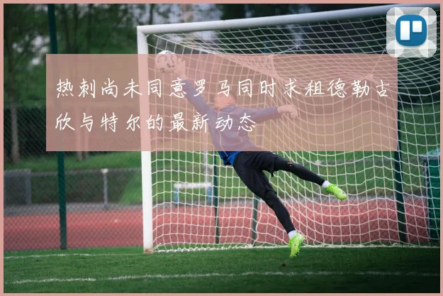 热刺尚未同意罗马同时求租德勒古欣与特尔的最新动态