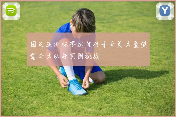 国足亚洲杯签运佳对手全员力量型需全力以赴突围挑战