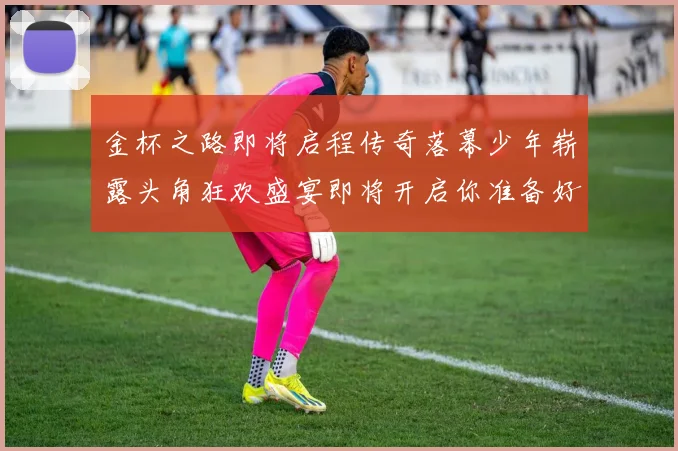 金杯之路即将启程传奇落幕少年崭露头角狂欢盛宴即将开启你准备好了吗