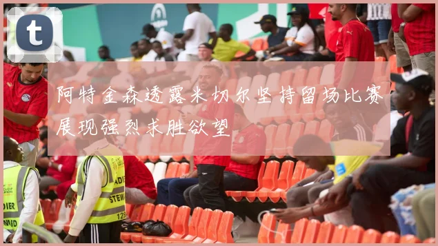 阿特金森透露米切尔坚持留场比赛展现强烈求胜欲望