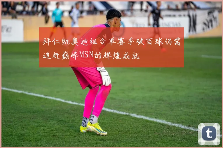 拜仁凯奥迪组合单赛季破百球仍需追赶巅峰MSN的辉煌成就