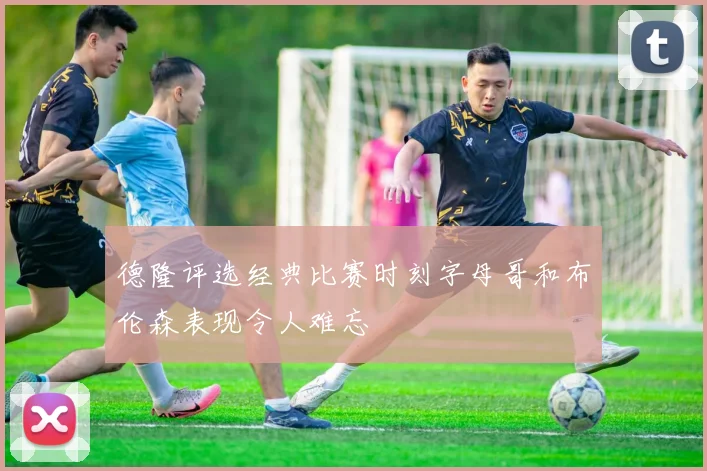 德隆评选经典比赛时刻字母哥和布伦森表现令人难忘