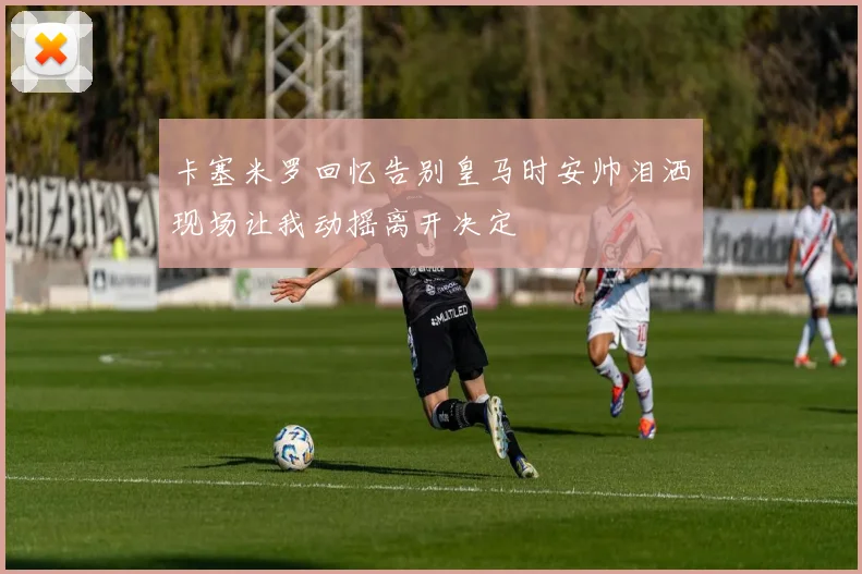 卡塞米罗回忆告别皇马时安帅泪洒现场让我动摇离开决定