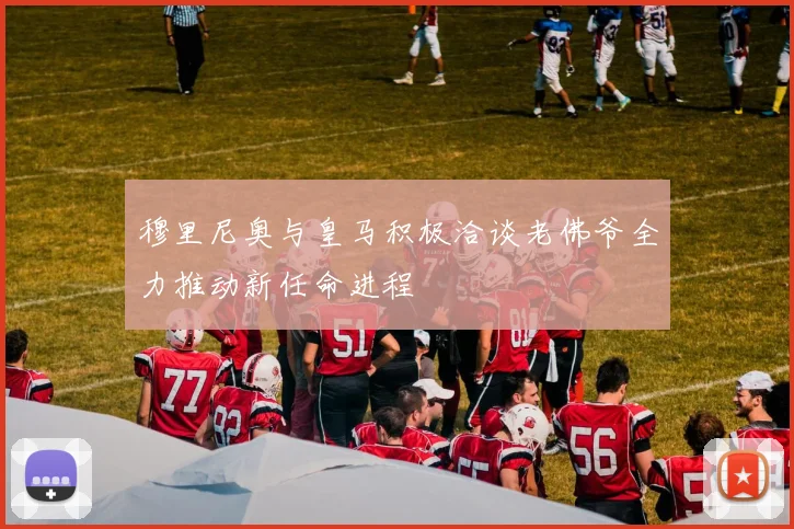 穆里尼奥与皇马积极洽谈老佛爷全力推动新任命进程