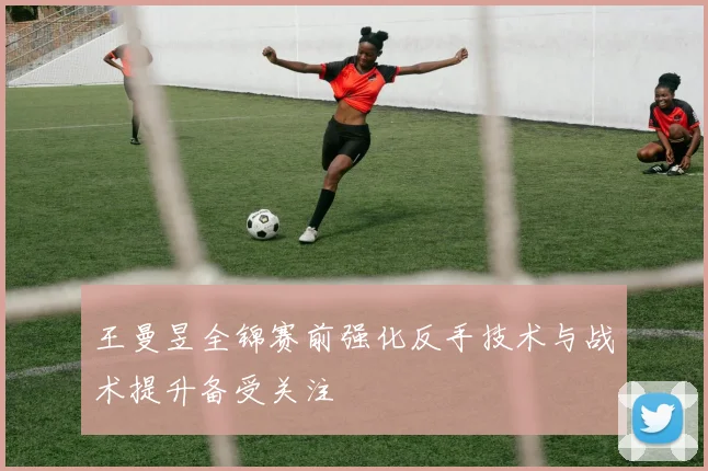 王曼昱全锦赛前强化反手技术与战术提升备受关注