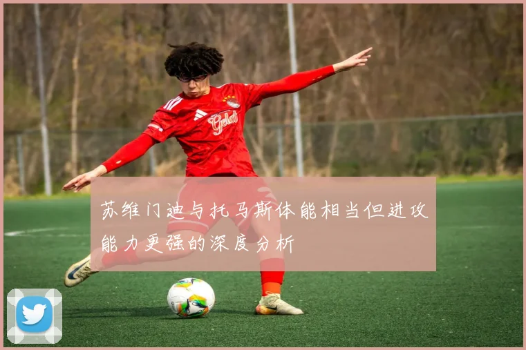 苏维门迪与托马斯体能相当但进攻能力更强的深度分析