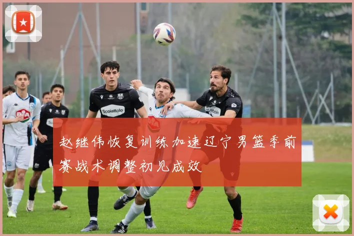 赵继伟恢复训练加速辽宁男篮季前赛战术调整初见成效