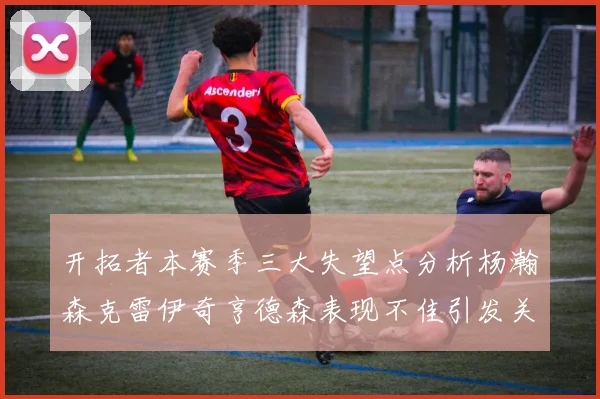 开拓者本赛季三大失望点分析杨瀚森克雷伊奇亨德森表现不佳引发关注