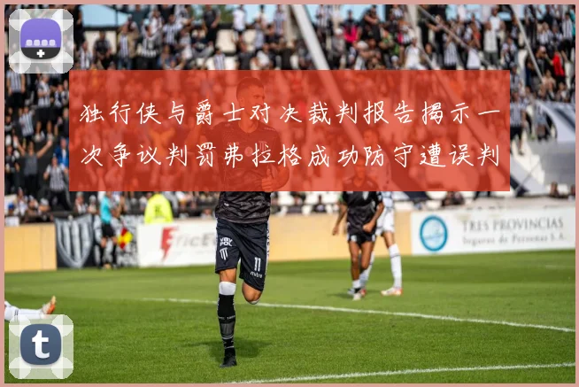 独行侠与爵士对决裁判报告揭示一次争议判罚弗拉格成功防守遭误判