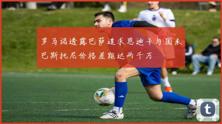 罗马诺透露巴萨追求恩迪卡与国米巴斯托尼价格差距达两千万