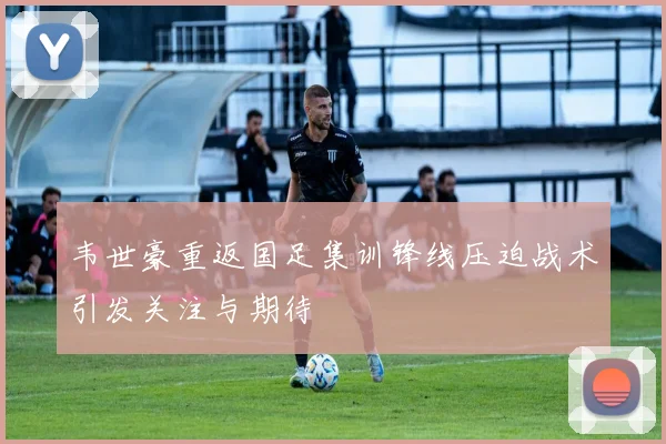 韦世豪重返国足集训锋线压迫战术引发关注与期待