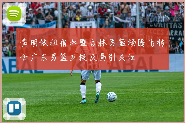 黄明依租借加盟吉林男篮杨腾飞转会广东男篮互换交易引关注