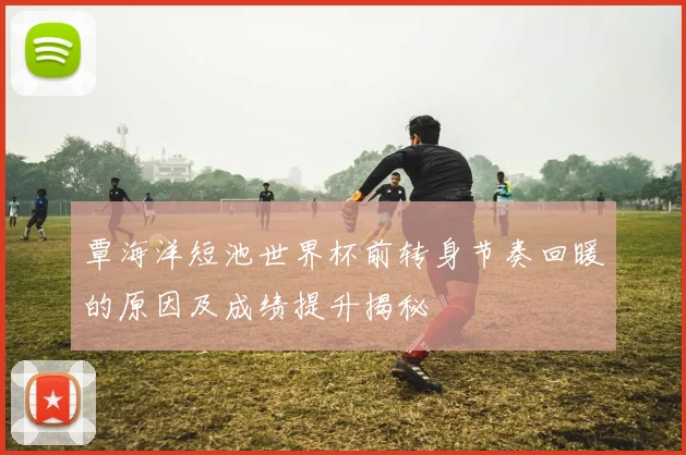 覃海洋短池世界杯前转身节奏回暖的原因及成绩提升揭秘